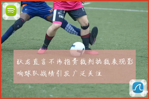 狄龙直言不讳指责裁判执裁表现影响球队战绩引发广泛关注