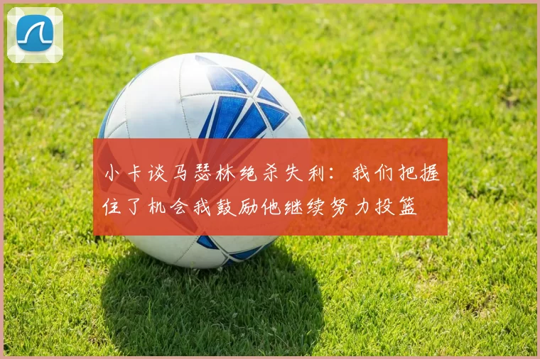 小卡谈马瑟林绝杀失利：我们把握住了机会我鼓励他继续努力投篮