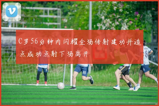 C罗56分钟内闪耀全场传射建功并造点成功点射下场离开