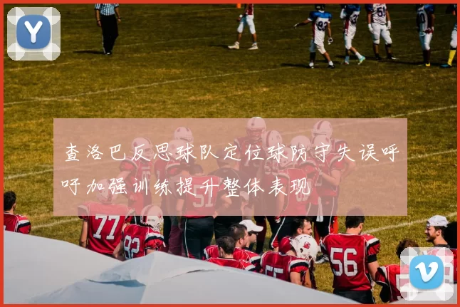 查洛巴反思球队定位球防守失误呼吁加强训练提升整体表现