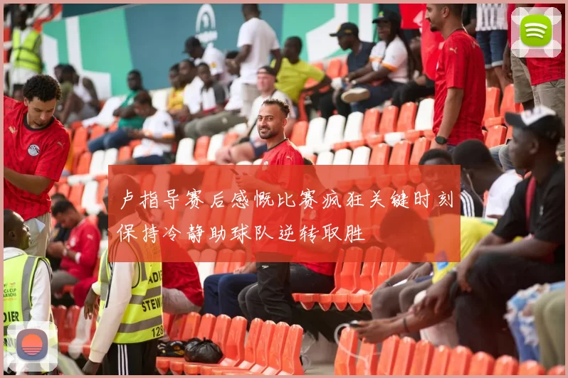 卢指导赛后感慨比赛疯狂关键时刻保持冷静助球队逆转取胜