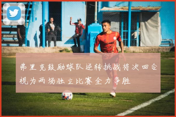 弗里克鼓励球队逆转挑战将次回合视为两场独立比赛全力争胜
