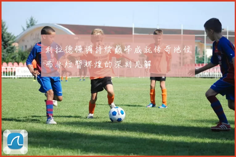 利拉德强调持续巅峰成就传奇地位而非短暂辉煌的深刻见解