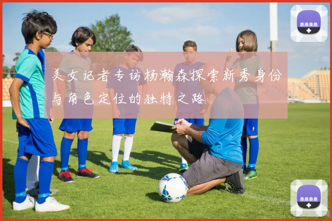 美女记者专访杨瀚森探索新秀身份与角色定位的独特之路