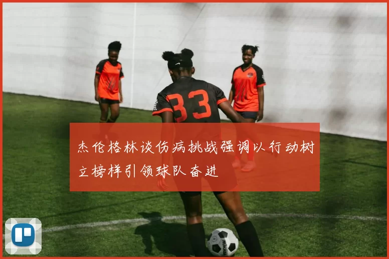 杰伦格林谈伤病挑战强调以行动树立榜样引领球队奋进