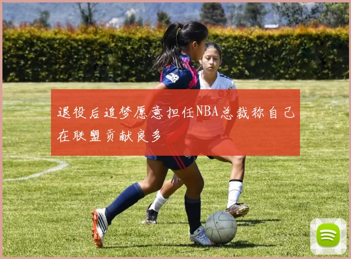 退役后追梦愿意担任NBA总裁称自己在联盟贡献良多