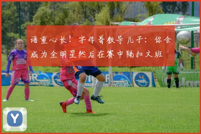 语重心长！字母哥教导儿子：你会成为全明星然后在赛中隔扣文班