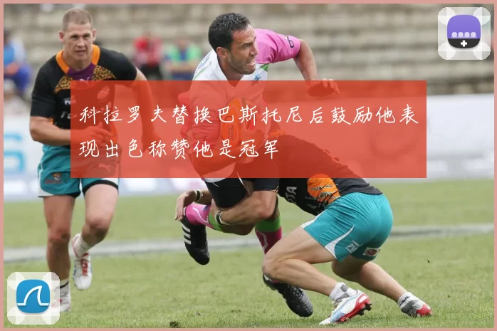 科拉罗夫替换巴斯托尼后鼓励他表现出色称赞他是冠军