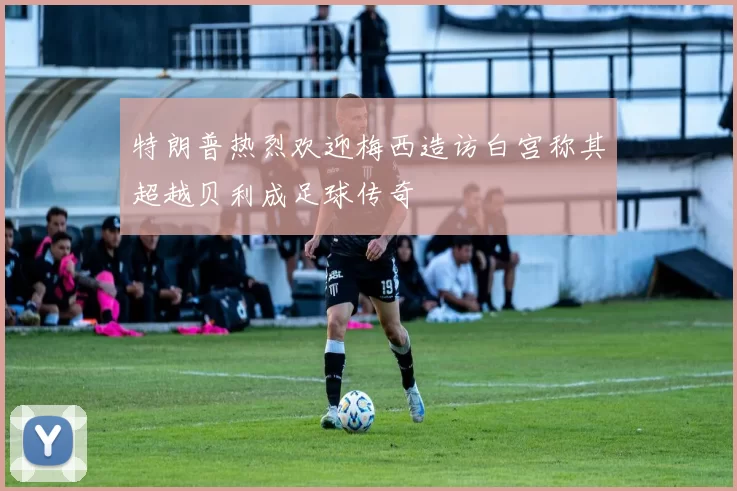 特朗普热烈欢迎梅西造访白宫称其超越贝利成足球传奇