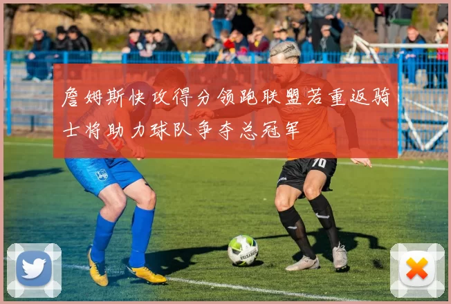 詹姆斯快攻得分领跑联盟若重返骑士将助力球队争夺总冠军