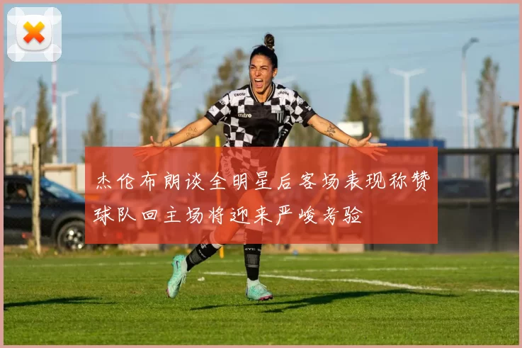 杰伦布朗谈全明星后客场表现称赞球队回主场将迎来严峻考验